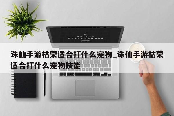 诛仙手游枯荣适合打什么宠物_诛仙手游枯荣适合打什么宠物技能-第1张图片