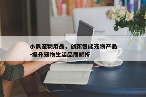 小佩宠物用品，创新智能宠物产品-提升宠物生活品质解析