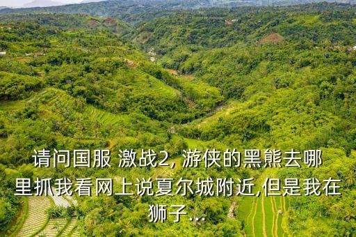 请问国服 激战2, 游侠的黑熊去哪里抓我看网上说夏尔城附近,但是我在狮子...