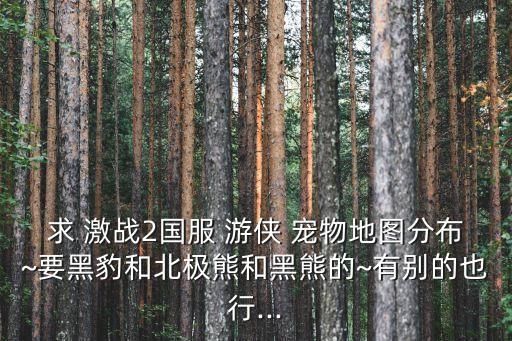 求 激战2国服 游侠 宠物地图分布~要黑豹和北极熊和黑熊的~有别的也行...