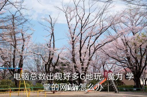 电脑总数出现好多G地玩. 魔力 学堂的网站,怎么办