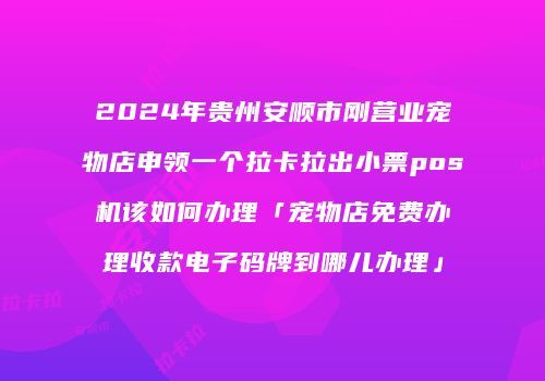 2024年贵州安顺市刚营业宠物店申领一个拉卡拉出小票pos机该如何办理「宠物店免费办理收款电子码牌到哪儿办理」