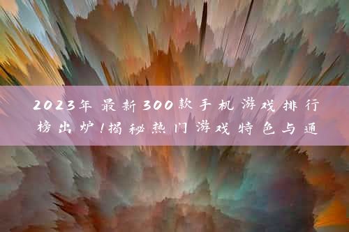 2023年最新300款手机游戏排行榜出炉！揭秘热门游戏特色与通关秘籍，助你轻松登顶！