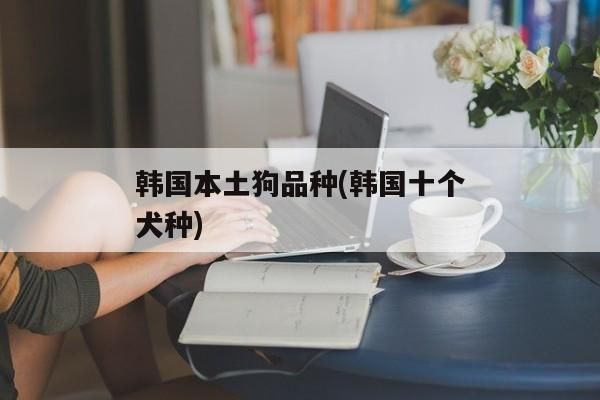 韩国本土狗品种(韩国十个犬种)