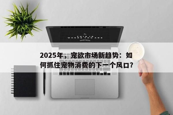 2025年,宠欲市场新趋势:如何抓住宠物消费的下一个风口?