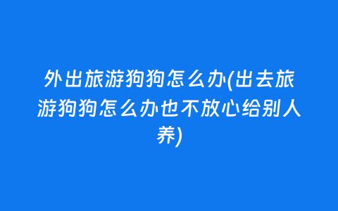 外出旅游狗狗怎么办(出去旅游狗狗怎么办也不放心给别人养)