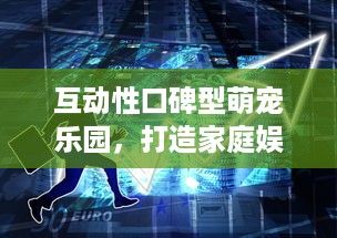互动性口碑型萌宠乐园,打造家庭娱乐新热点