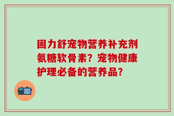 固力舒宠物营养补充剂氨糖软骨素?宠物健康护理必备的营养品?