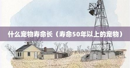 什么宠物寿命长（寿命50年以上的宠物）