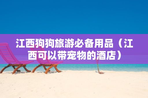 江西狗狗旅游必备用品（江西可以带宠物的酒店）