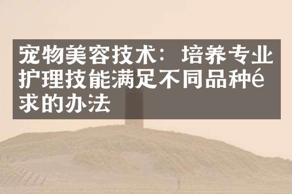 宠物美容技术:培养专业护理技能满足不同品种需求的办法