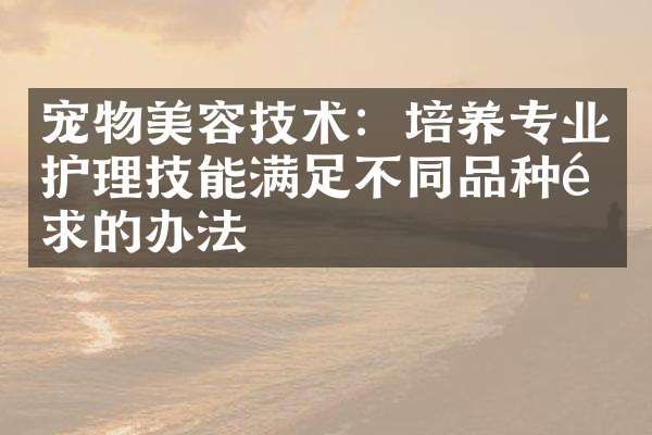 宠物美容技术:培养专业护理技能满足不同品种需求的办法