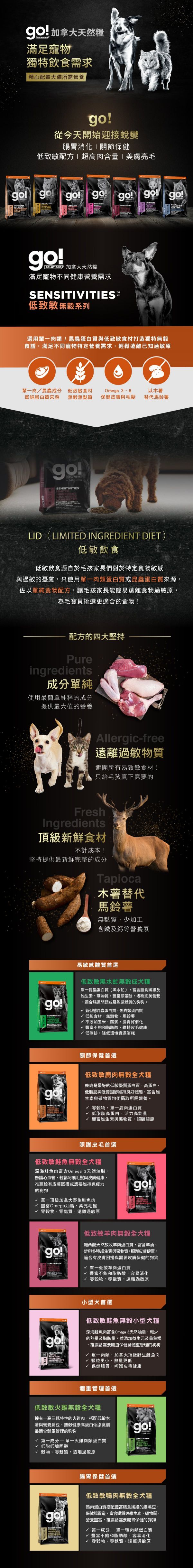 go!低致敏無穀系列犬糧,選用單一肉類、昆蟲蛋白與低致敏食材打造無穀食譜,遠離已知過敏原。go!低致敏犬糧,使用最純粹的成分,提供最大值的營養。製程避開易致敏的食材,木薯取代馬鈴薯,無麩質、少加工。黑水虻無穀成犬糧:單一昆蟲蛋白,富含膳食纖維,適合腸道問題或易敏感體質的狗狗。低致敏鹿肉無穀全犬糧:優質蛋白質與低膽固醇,維持良好體態。低致敏鮭魚無穀全犬糧:深海鮭魚富含Omega3,呵護毛髮與皮膚健康。低致敏羊肉無穀全犬糧:富含羊油,幫助皮毛保健維持免疫力。低致敏鮭魚無穀小型犬糧:肉質細嫩,小型犬首選,保健腸胃呵護皮毛健康。低致敏火雞無穀全犬糧:低脂高蛋白,幫助體重管理。低致敏鴨肉無穀犬糧:豐富不飽和脂肪酸,幫助腸胃消化。