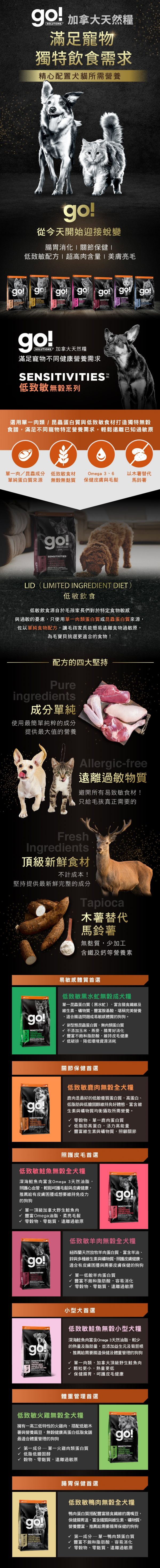 go!低致敏無穀系列犬糧,選用單一肉類、昆蟲蛋白與低致敏食材打造無穀食譜,遠離已知過敏原。go!低致敏犬糧,使用最純粹的成分,提供最大值的營養。製程避開易致敏的食材,木薯取代馬鈴薯,無麩質、少加工。黑水虻無穀成犬糧:單一昆蟲蛋白,富含膳食纖維,適合腸道問題或易敏感體質的狗狗。低致敏鹿肉無穀全犬糧:優質蛋白質與低膽固醇,維持良好體態。低致敏鮭魚無穀全犬糧:深海鮭魚富含Omega3,呵護毛髮與皮膚健康。低致敏羊肉無穀全犬糧:富含羊油,幫助皮毛保健維持免疫力。低致敏鮭魚無穀小型犬糧:肉質細嫩,小型犬首選,保健腸胃呵護皮毛健康。低致敏火雞無穀全犬糧:低脂高蛋白,幫助體重管理。低致敏鴨肉無穀犬糧:豐富不飽和脂肪酸,幫助腸胃消化。