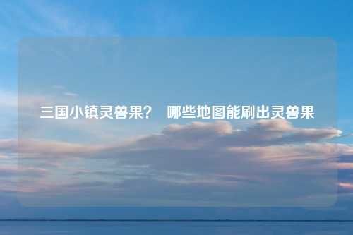三国小镇灵兽果？ 哪些地图能刷出灵兽果