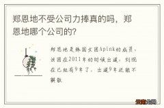 郑恩地不受公司力捧真的吗，郑恩地哪个公司的？