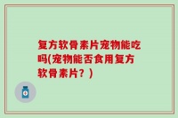 复方软骨素片宠物能吃吗(宠物能否食用复方软骨素片？)