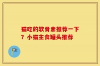 猫吃的软骨素推荐一下？小猫主食罐头推荐